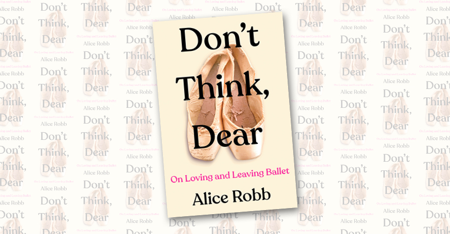 A photo of a book titled Don't Think Dear, On Loving and Leaving Ballet by Alice Robb. The cover shows a pair of worn-out pointe shoes, with the title, in large black font, superimposed over them.